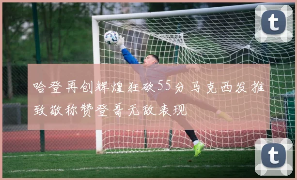 哈登再创辉煌狂砍55分马克西发推致敬称赞登哥无敌表现