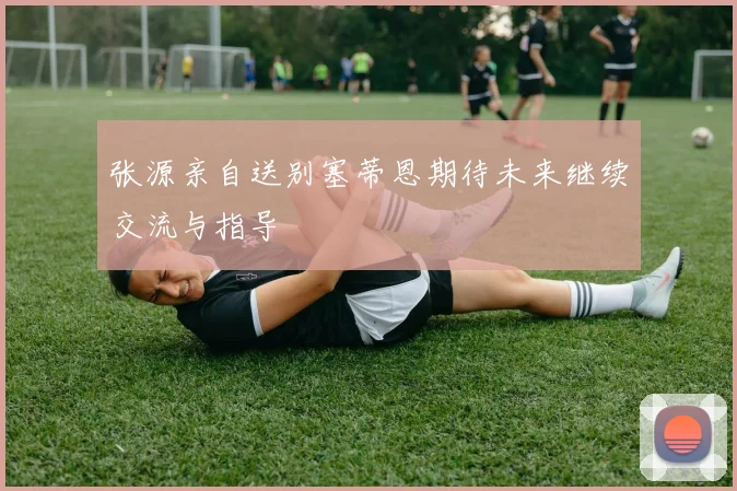 张源亲自送别塞蒂恩期待未来继续交流与指导