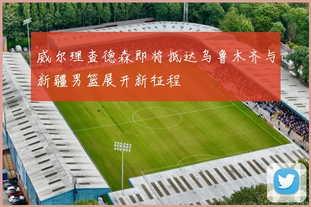 威尔理查德森即将抵达乌鲁木齐与新疆男篮展开新征程