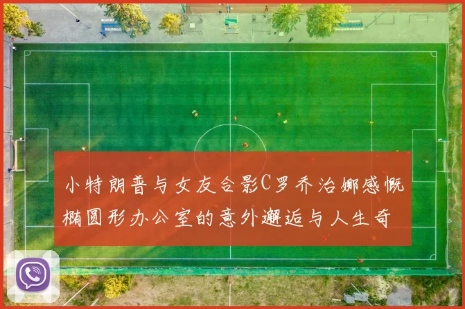小特朗普与女友合影C罗乔治娜感慨椭圆形办公室的意外邂逅与人生奇遇