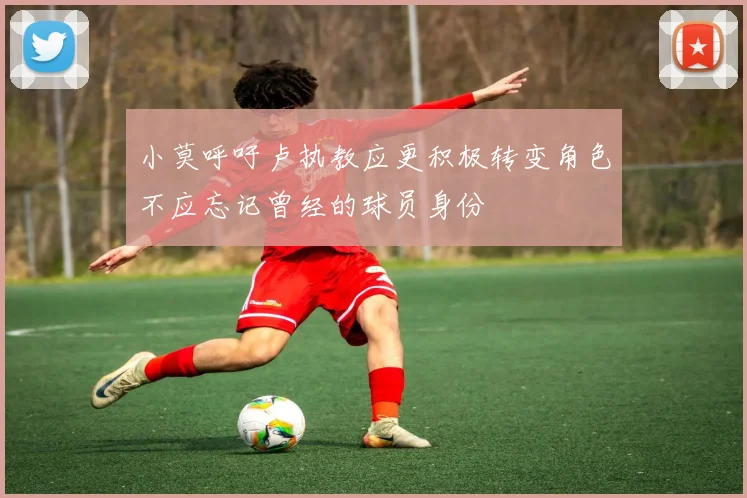 小莫呼吁卢执教应更积极转变角色不应忘记曾经的球员身份