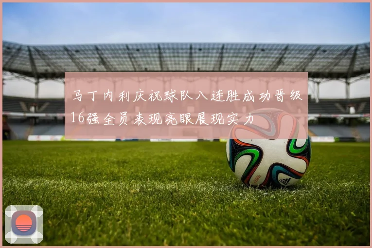 马丁内利庆祝球队八连胜成功晋级16强全员表现亮眼展现实力