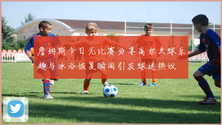 詹姆斯今日无比赛分享高尔夫球乐趣与冰浴恢复瞬间引发球迷热议