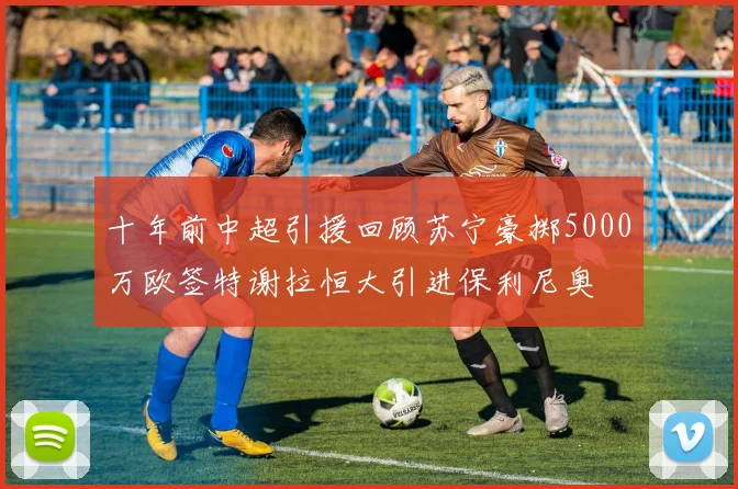 十年前中超引援回顾苏宁豪掷5000万欧签特谢拉恒大引进保利尼奥