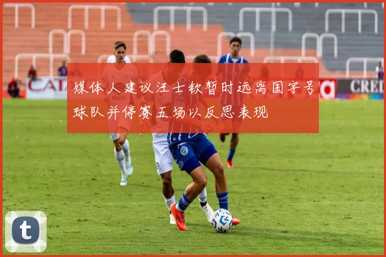 媒体人建议汪士钦暂时远离国字号球队并停赛五场以反思表现
