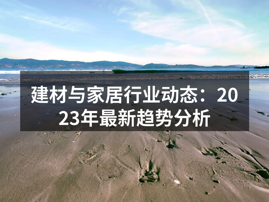 建材与家居行业动态:2023年最新趋势分析